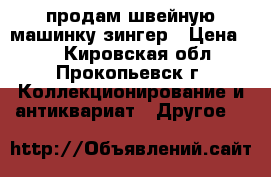 продам швейную машинку зингер › Цена ­ 1 - Кировская обл., Прокопьевск г. Коллекционирование и антиквариат » Другое   